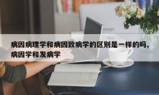 病因病理学和病因致病学的区别是一样的吗,病因学和发病学