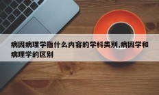 病因病理学指什么内容的学科类别,病因学和病理学的区别