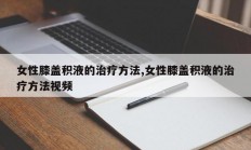 女性膝盖积液的治疗方法,女性膝盖积液的治疗方法视频