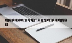 病因病理诊断治疗是什么意思呀,病理病因区别