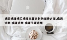 病因病理病位病性三要素包括哪些方面,病因诊断 病理诊断 病理生理诊断