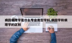 病因病理学是什么专业类型学科,病因学和病理学的区别