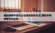 病因病理学指什么检查内容和方法,病因学和病理学的区别
