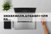治帕金森氏病的药物,治疗帕金森的十大药物药名