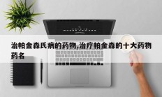 治帕金森氏病的药物,治疗帕金森的十大药物药名
