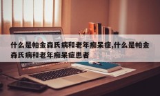 什么是帕金森氏病和老年痴呆症,什么是帕金森氏病和老年痴呆症患者