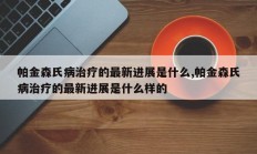 帕金森氏病治疗的最新进展是什么,帕金森氏病治疗的最新进展是什么样的