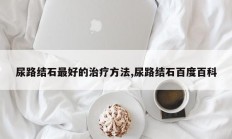 尿路结石最好的治疗方法,尿路结石百度百科