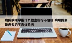 病因病理学指什么检查指标不包括,病理因素是患者的不良体验吗