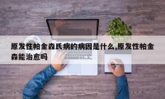 原发性帕金森氏病的病因是什么,原发性帕金森能治愈吗