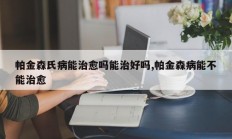 帕金森氏病能治愈吗能治好吗,帕金森病能不能治愈