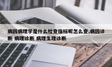 病因病理学是什么检查指标呢怎么查,病因诊断 病理诊断 病理生理诊断