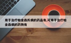 用于治疗帕金森氏病的药品有,可用于治疗帕金森病的药物有