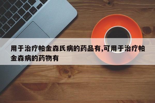 用于治疗帕金森氏病的药品有,可用于治疗帕金森病的药物有