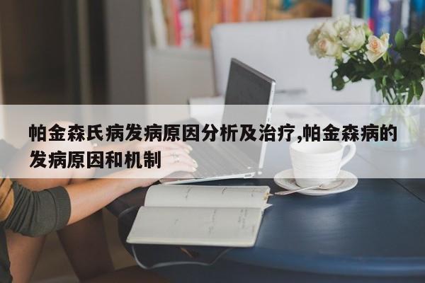 帕金森氏病发病原因分析及治疗,帕金森病的发病原因和机制