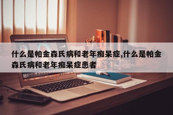 什么是帕金森氏病和老年痴呆症,什么是帕金森氏病和老年痴呆症患者