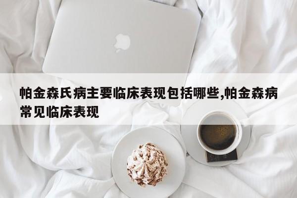帕金森氏病主要临床表现包括哪些,帕金森病常见临床表现