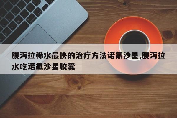 腹泻拉稀水最快的治疗方法诺氟沙星,腹泻拉水吃诺氟沙星胶囊
