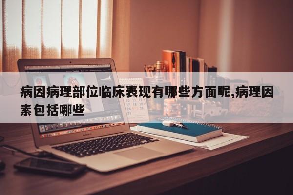 病因病理部位临床表现有哪些方面呢,病理因素包括哪些