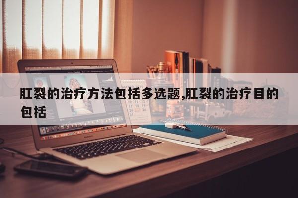 肛裂的治疗方法包括多选题,肛裂的治疗目的包括