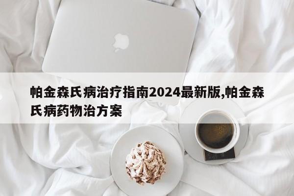 帕金森氏病治疗指南2024最新版,帕金森氏病药物治方案