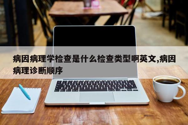 病因病理学检查是什么检查类型啊英文,病因病理诊断顺序