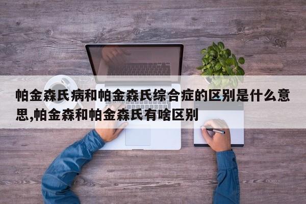 帕金森氏病和帕金森氏综合症的区别是什么意思,帕金森和帕金森氏有啥区别