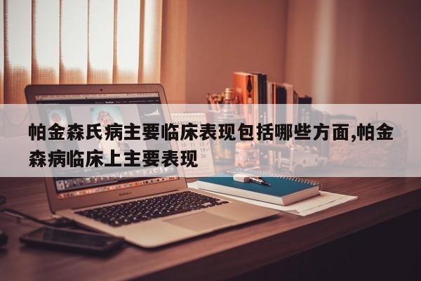 帕金森氏病主要临床表现包括哪些方面,帕金森病临床上主要表现