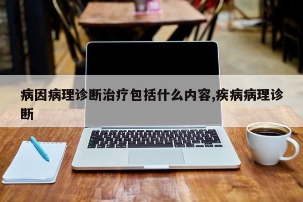 病因病理诊断治疗包括什么内容,疾病病理诊断