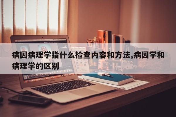 病因病理学指什么检查内容和方法,病因学和病理学的区别