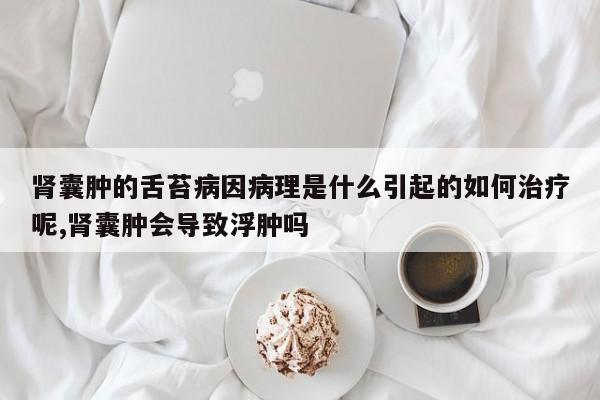肾囊肿的舌苔病因病理是什么引起的如何治疗呢,肾囊肿会导致浮肿吗