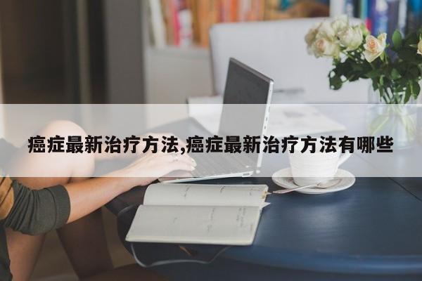 癌症最新治疗方法,癌症最新治疗方法有哪些