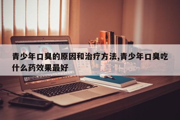 青少年口臭的原因和治疗方法,青少年口臭吃什么药效果最好