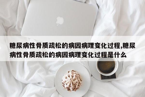 糖尿病性骨质疏松的病因病理变化过程,糖尿病性骨质疏松的病因病理变化过程是什么