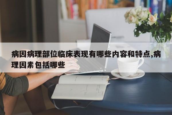 病因病理部位临床表现有哪些内容和特点,病理因素包括哪些