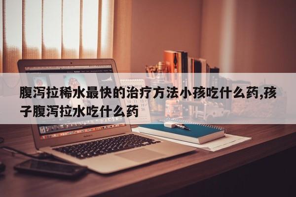 腹泻拉稀水最快的治疗方法小孩吃什么药,孩子腹泻拉水吃什么药