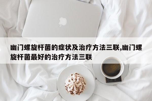 幽门螺旋杆菌的症状及治疗方法三联,幽门螺旋杆菌最好的治疗方法三联