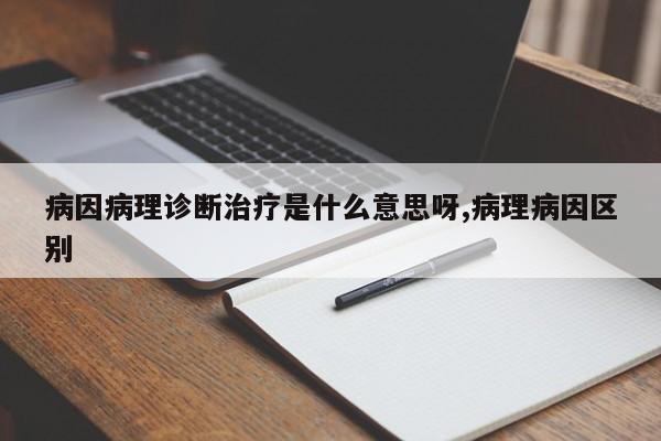病因病理诊断治疗是什么意思呀,病理病因区别