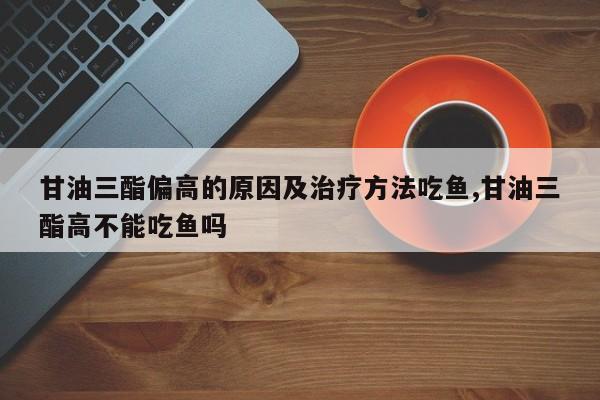 甘油三酯偏高的原因及治疗方法吃鱼,甘油三酯高不能吃鱼吗