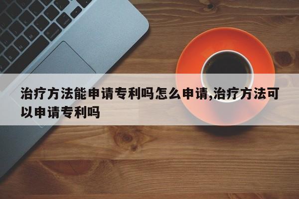 治疗方法能申请专利吗怎么申请,治疗方法可以申请专利吗