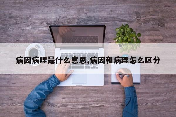 病因病理是什么意思,病因和病理怎么区分