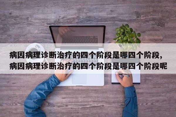 病因病理诊断治疗的四个阶段是哪四个阶段,病因病理诊断治疗的四个阶段是哪四个阶段呢