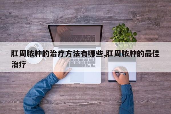 肛周脓肿的治疗方法有哪些,肛周脓肿的最佳治疗