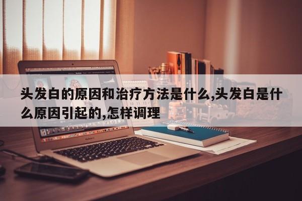 头发白的原因和治疗方法是什么,头发白是什么原因引起的,怎样调理