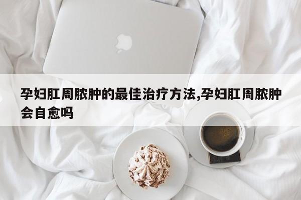 孕妇肛周脓肿的最佳治疗方法,孕妇肛周脓肿会自愈吗