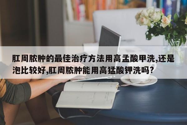 肛周脓肿的最佳治疗方法用高孟酸甲洗,还是泡比较好,肛周脓肿能用高猛酸钾洗吗?