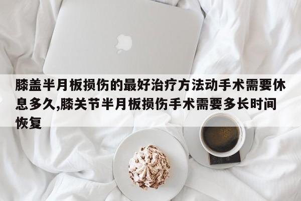 膝盖半月板损伤的最好治疗方法动手术需要休息多久,膝关节半月板损伤手术需要多长时间恢复