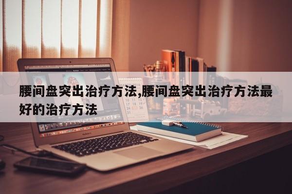 腰间盘突出治疗方法,腰间盘突出治疗方法最好的治疗方法