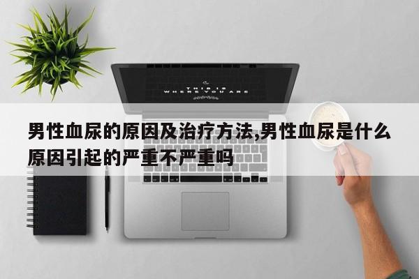 男性血尿的原因及治疗方法,男性血尿是什么原因引起的严重不严重吗