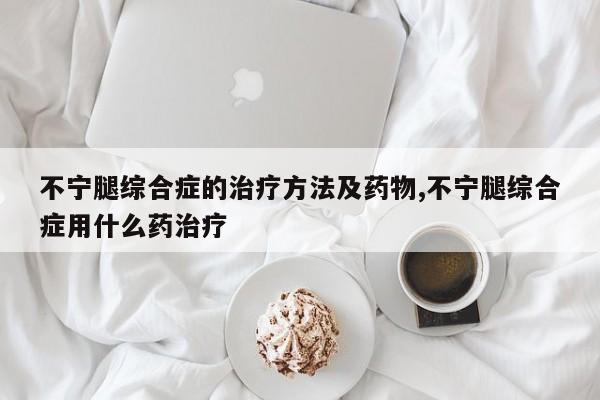 不宁腿综合症的治疗方法及药物,不宁腿综合症用什么药治疗